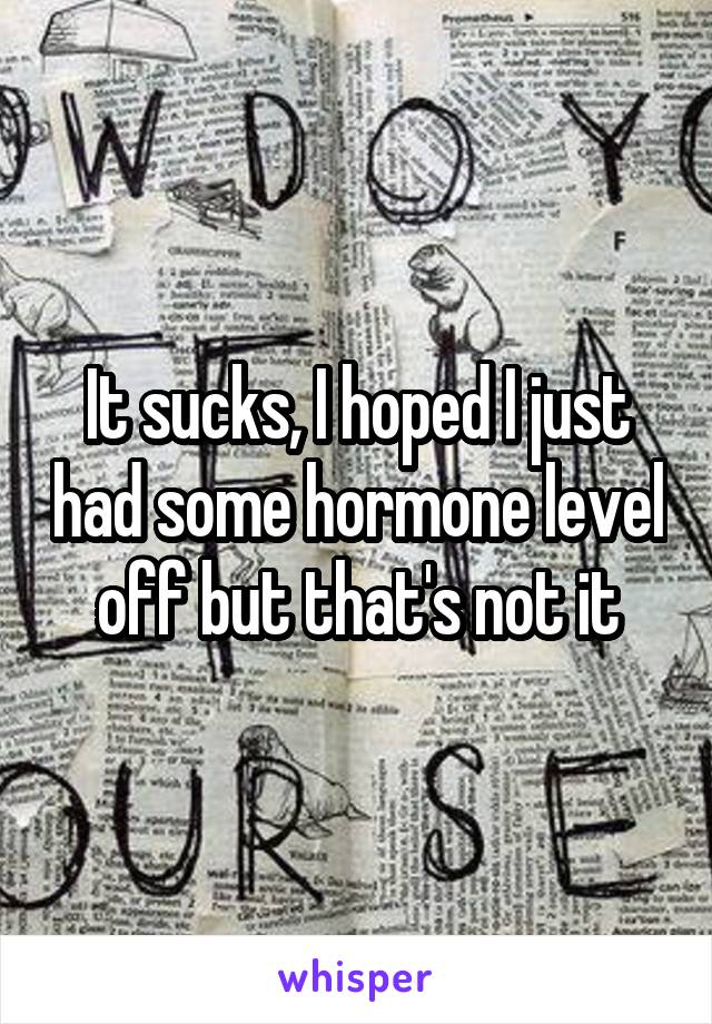 It sucks, I hoped I just had some hormone level off but that's not it