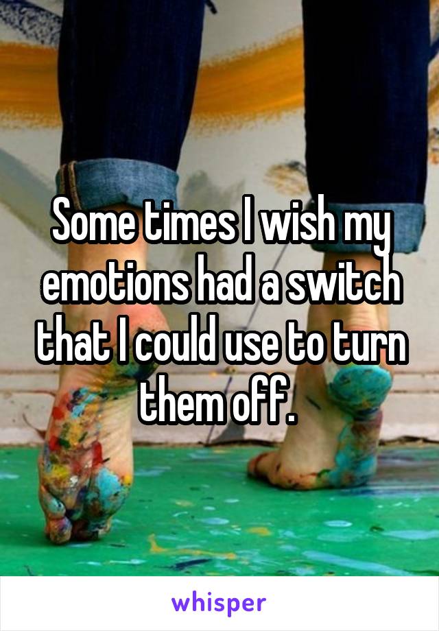 Some times I wish my emotions had a switch that I could use to turn them off. 