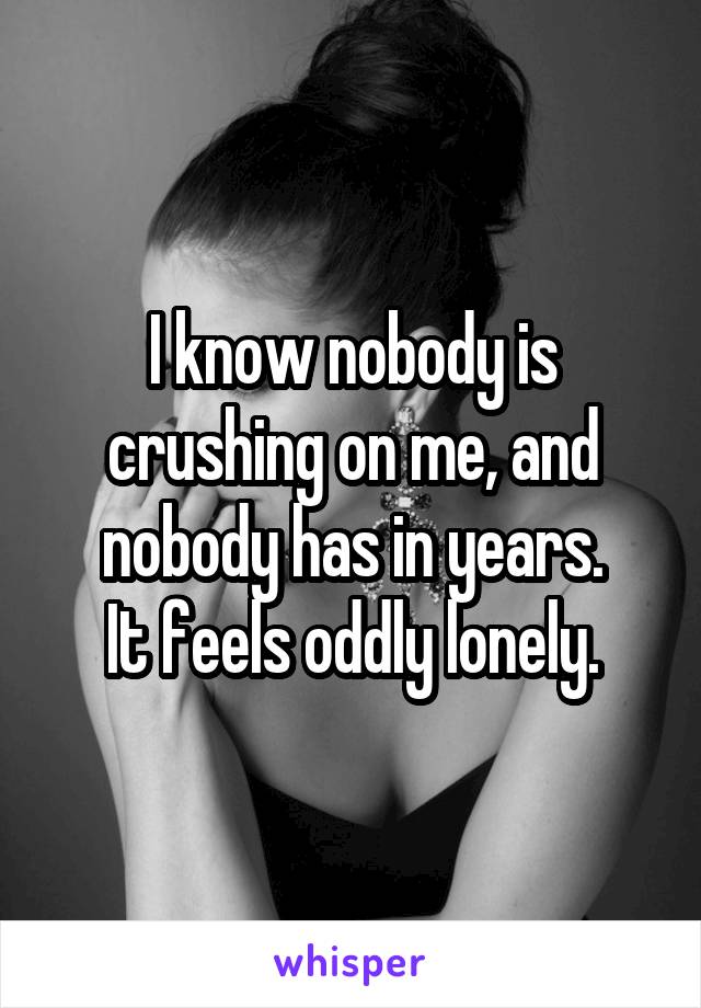 I know nobody is crushing on me, and nobody has in years.
It feels oddly lonely.