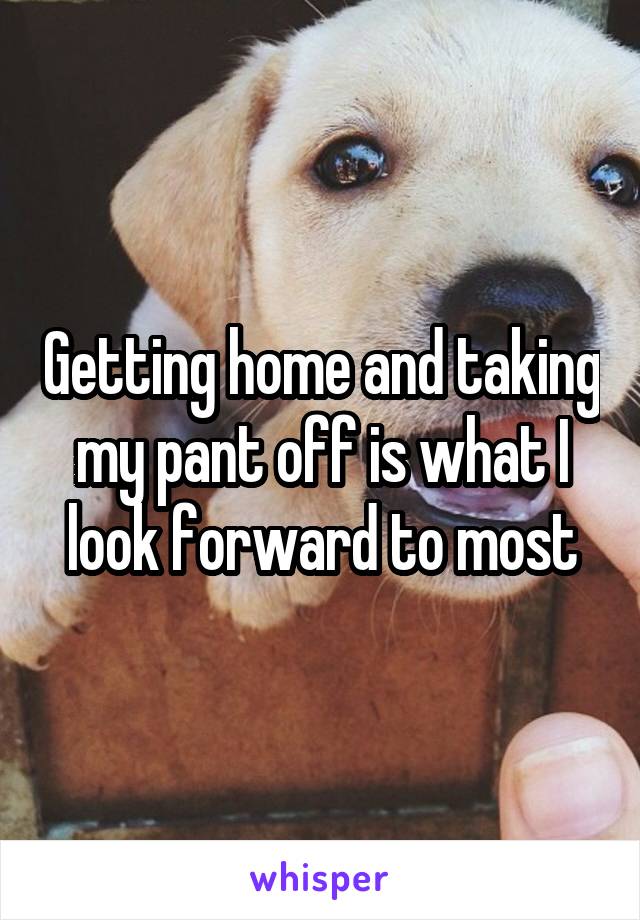 Getting home and taking my pant off is what I look forward to most