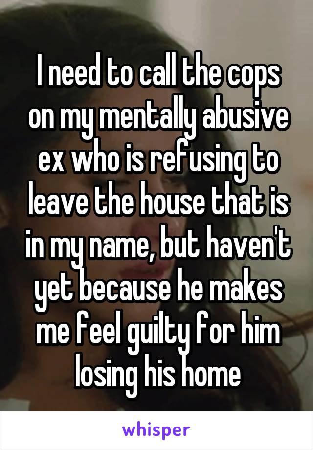 I need to call the cops on my mentally abusive ex who is refusing to leave the house that is in my name, but haven't yet because he makes me feel guilty for him losing his home
