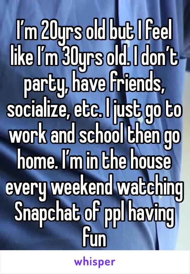 I’m 20yrs old but I feel like I’m 30yrs old. I don’t party, have friends, socialize, etc. I just go to work and school then go home. I’m in the house every weekend watching Snapchat of ppl having fun