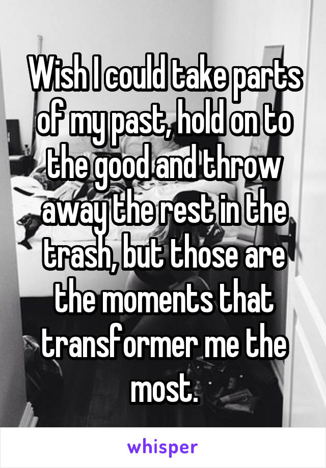 Wish I could take parts of my past, hold on to the good and throw away the rest in the trash, but those are the moments that transformer me the most.