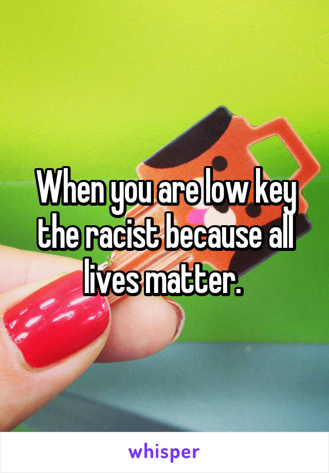 When you are low key the racist because all lives matter. 