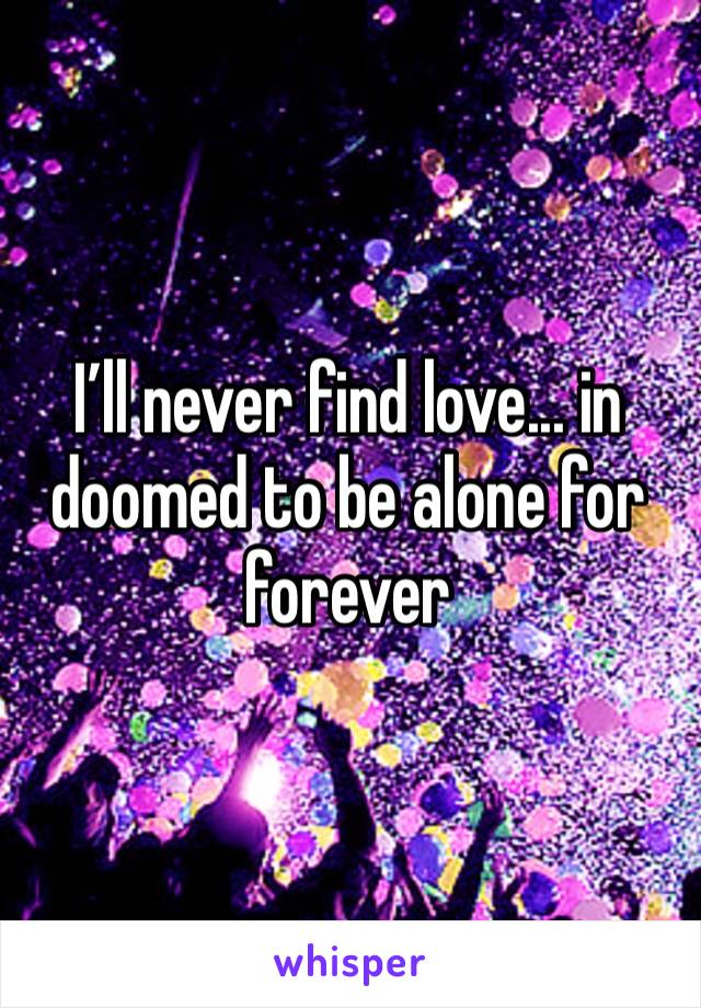 I’ll never find love... in doomed to be alone for forever 