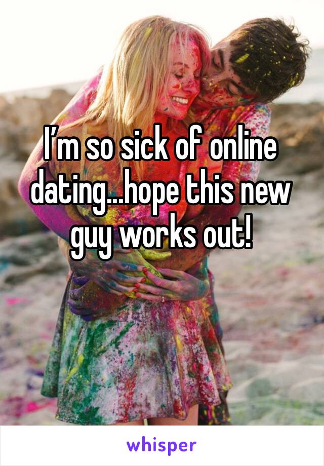 I’m so sick of online dating...hope this new guy works out!
