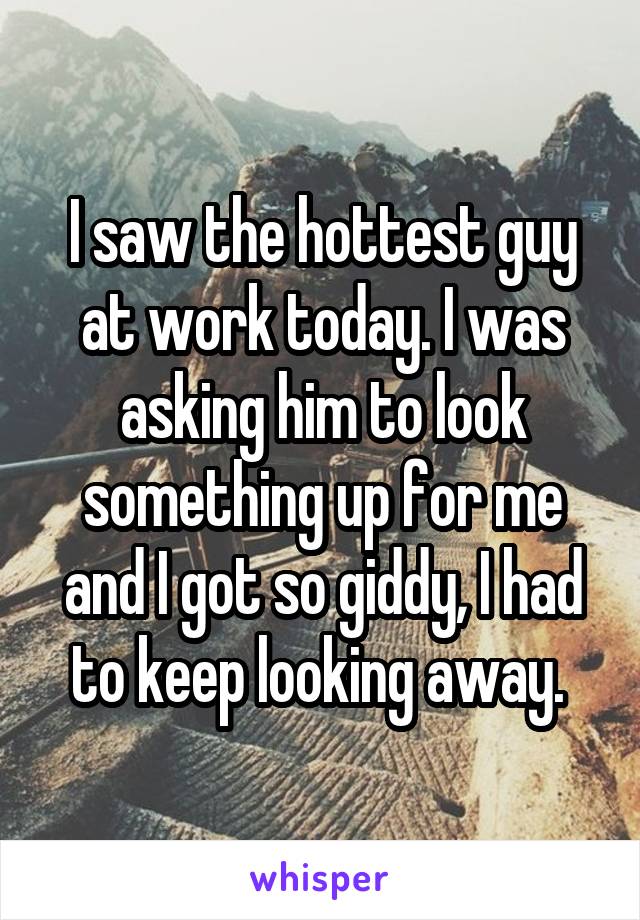 I saw the hottest guy at work today. I was asking him to look something up for me and I got so giddy, I had to keep looking away. 