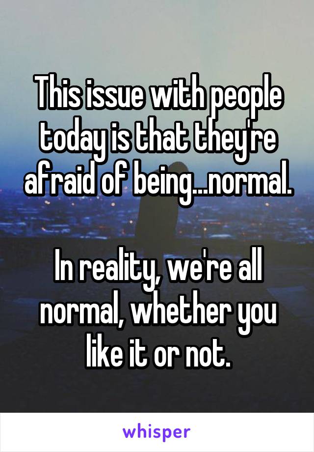 This issue with people today is that they're afraid of being...normal.

In reality, we're all normal, whether you like it or not.