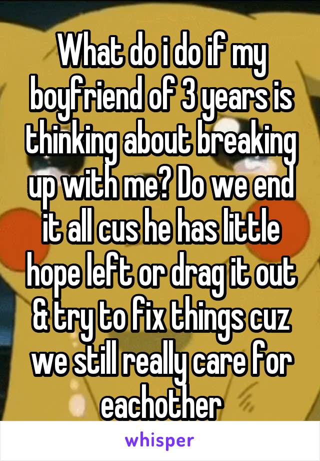 What do i do if my boyfriend of 3 years is thinking about breaking up with me? Do we end it all cus he has little hope left or drag it out & try to fix things cuz we still really care for eachother