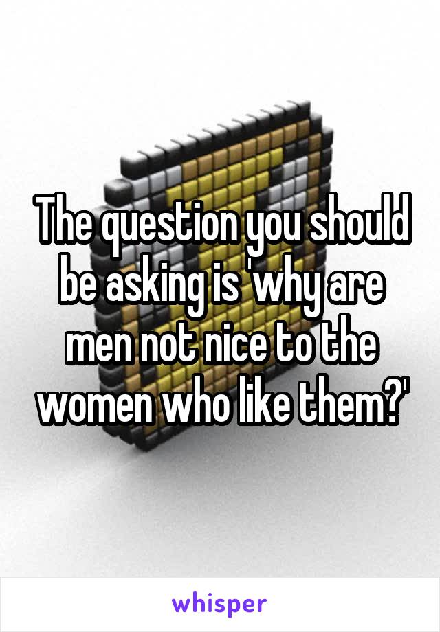 The question you should be asking is 'why are men not nice to the women who like them?'