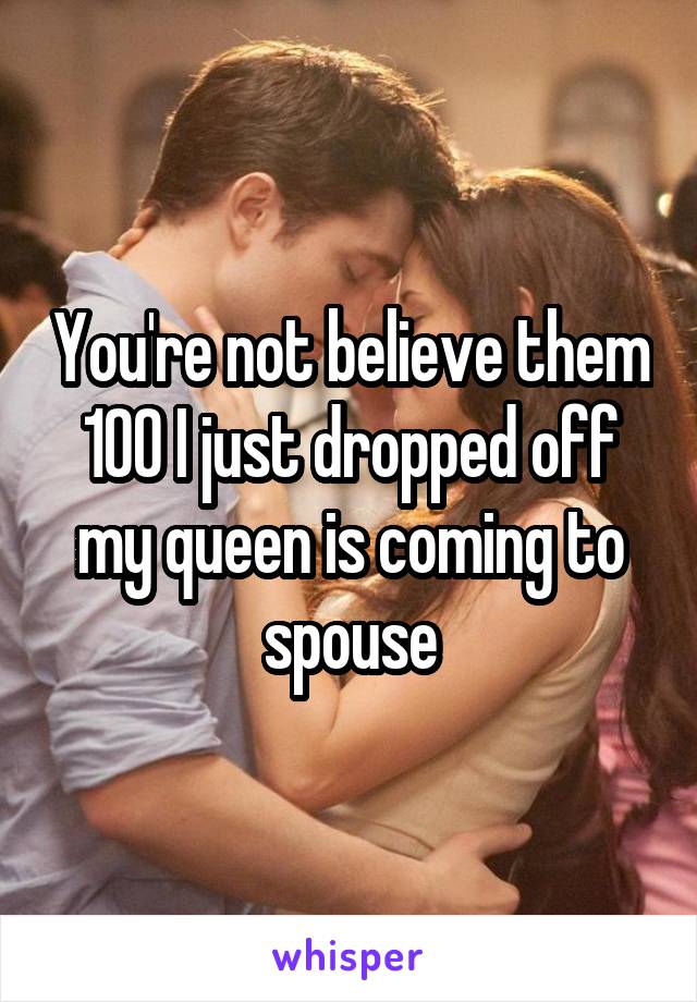 You're not believe them 100 I just dropped off my queen is coming to spouse