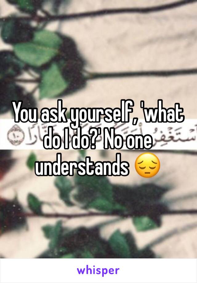 You ask yourself, 'what do I do?' No one understands 😔