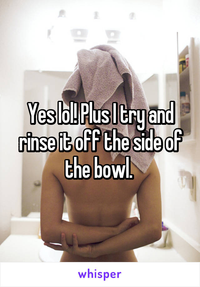 Yes lol! Plus I try and rinse it off the side of the bowl. 