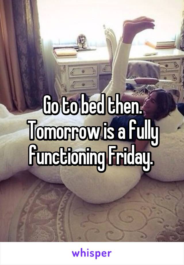 Go to bed then. Tomorrow is a fully functioning Friday. 
