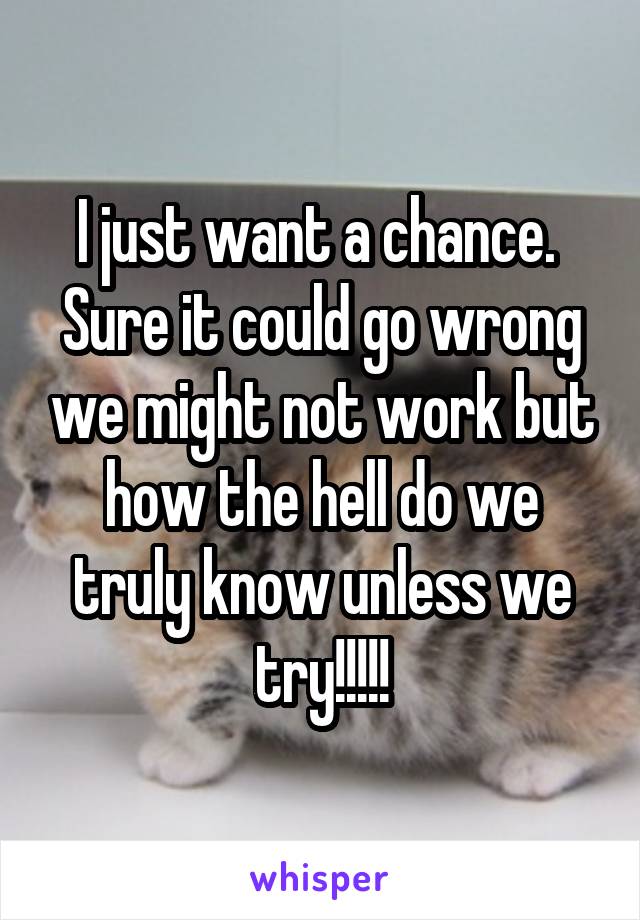 I just want a chance.  Sure it could go wrong we might not work but how the hell do we truly know unless we try!!!!!