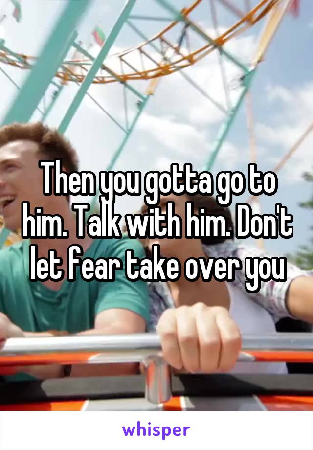 Then you gotta go to him. Talk with him. Don't let fear take over you