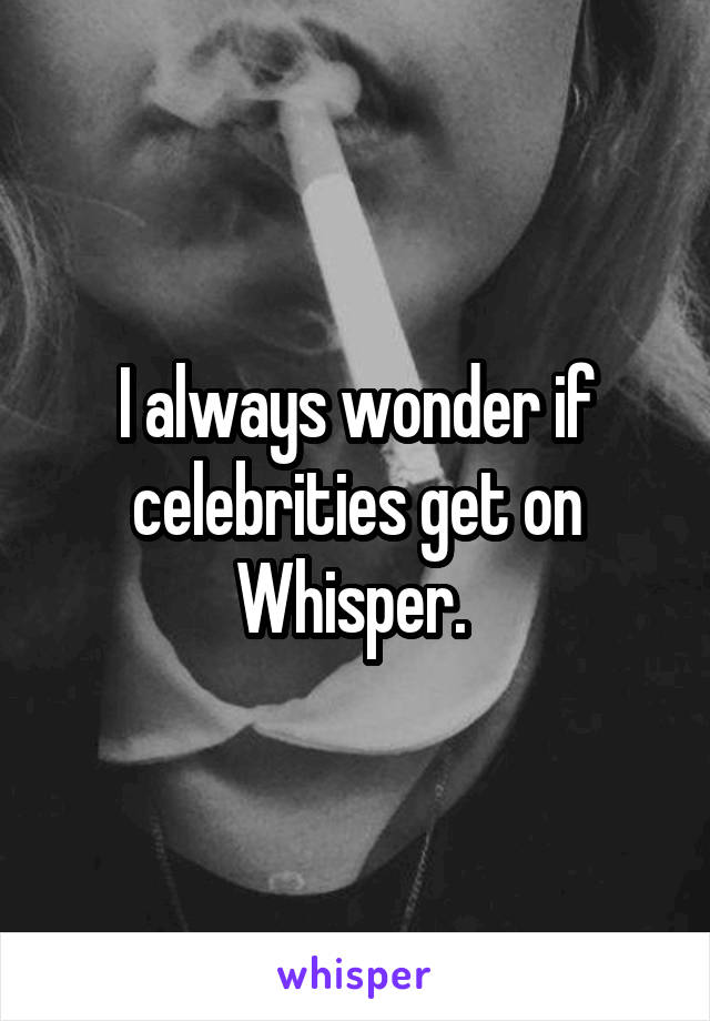 I always wonder if celebrities get on Whisper. 
