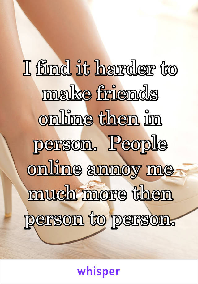 I find it harder to make friends online then in person.  People online annoy me much more then person to person.