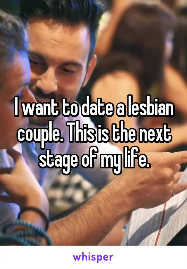 I want to date a lesbian couple. This is the next stage of my life.