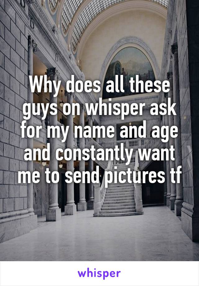 Why does all these guys on whisper ask for my name and age and constantly want me to send pictures tf

