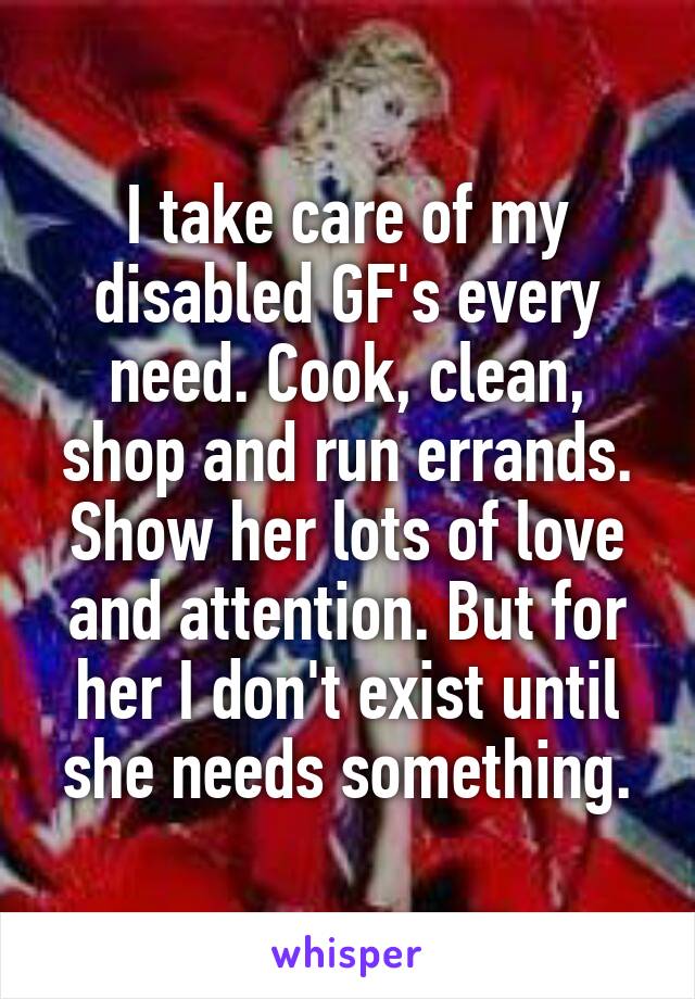 I take care of my disabled GF's every need. Cook, clean, shop and run errands. Show her lots of love and attention. But for her I don't exist until she needs something.