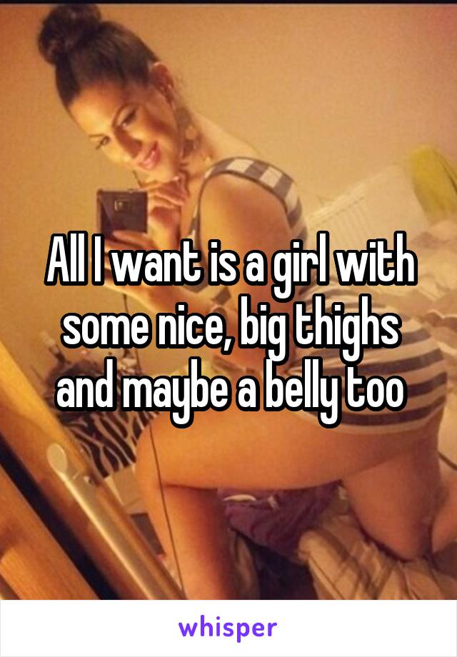 All I want is a girl with some nice, big thighs and maybe a belly too