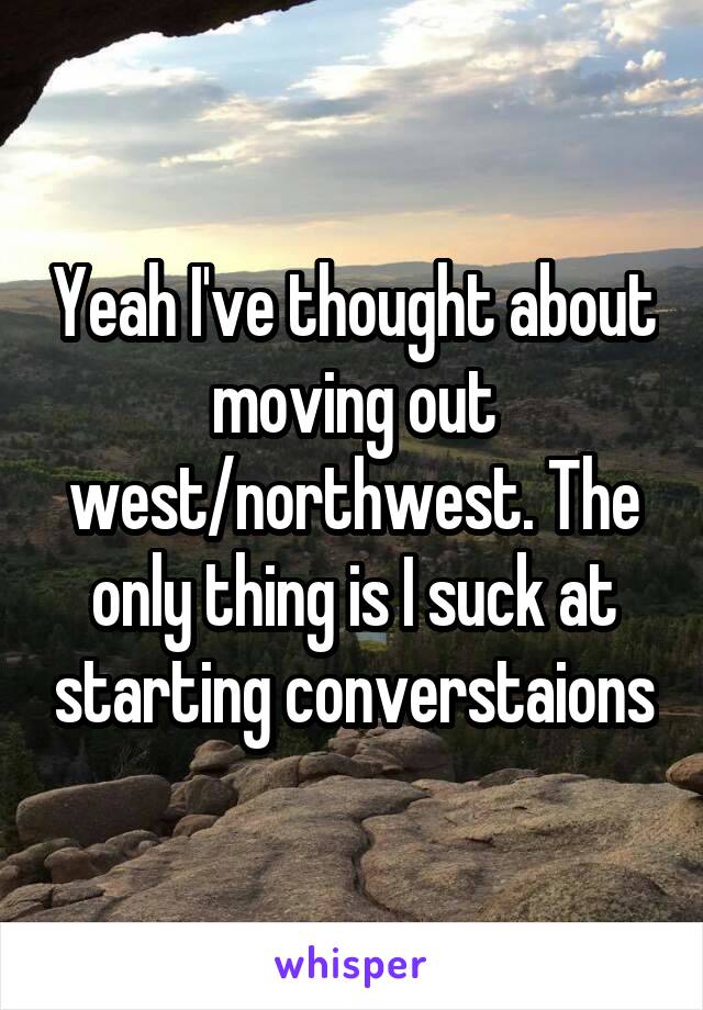Yeah I've thought about moving out west/northwest. The only thing is I suck at starting converstaions