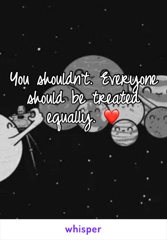 You shouldn't. Everyone should be treated equally. ❤️