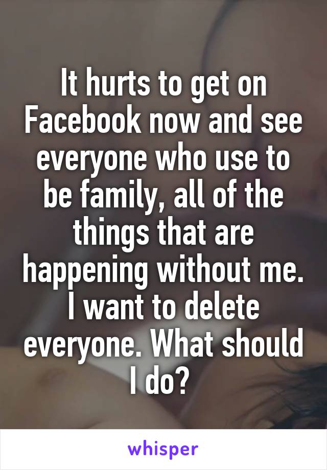 It hurts to get on Facebook now and see everyone who use to be family, all of the things that are happening without me. I want to delete everyone. What should I do? 