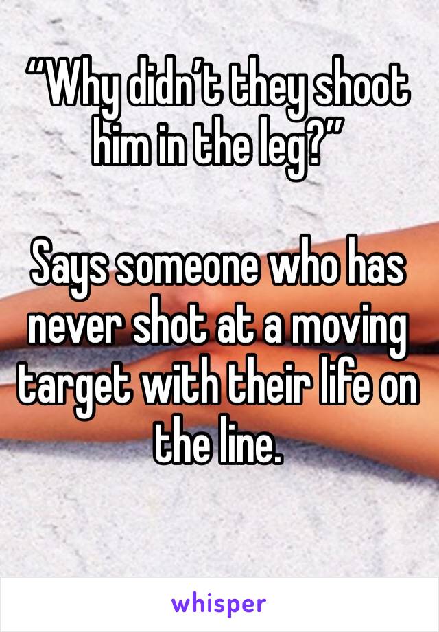 “Why didn’t they shoot him in the leg?” 

Says someone who has never shot at a moving target with their life on the line. 