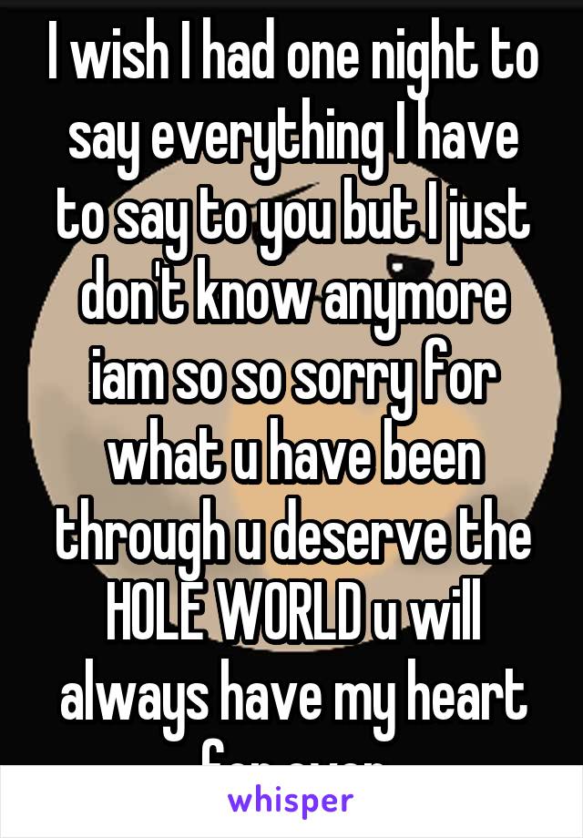 I wish I had one night to say everything I have to say to you but I just don't know anymore iam so so sorry for what u have been through u deserve the HOLE WORLD u will always have my heart for ever