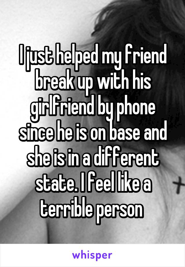 I just helped my friend break up with his girlfriend by phone since he is on base and she is in a different state. I feel like a terrible person 