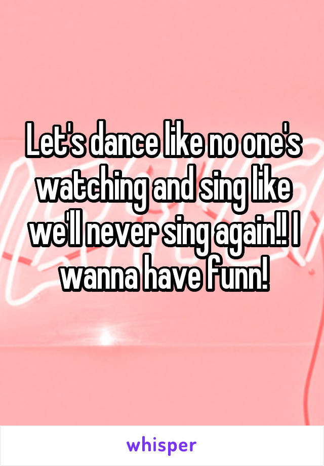 Let's dance like no one's watching and sing like we'll never sing again!! I wanna have funn!
