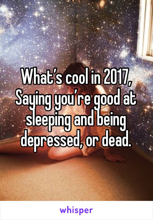 What’s cool in 2017,
Saying you’re good at sleeping and being depressed, or dead.