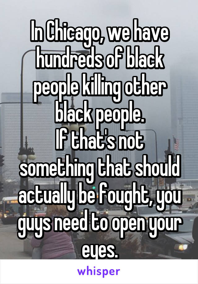 In Chicago, we have hundreds of black people killing other black people.
If that's not something that should actually be fought, you guys need to open your eyes.