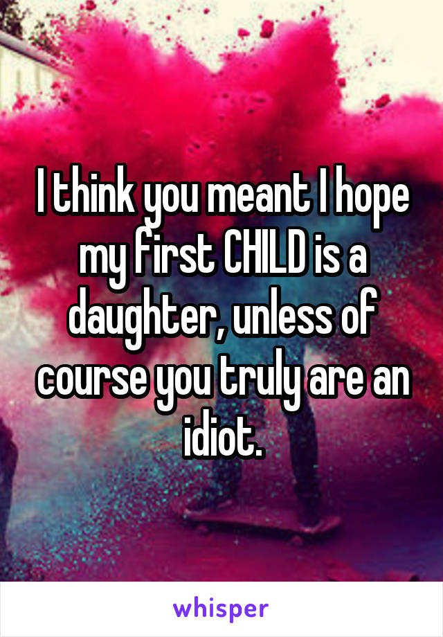 I think you meant I hope my first CHILD is a daughter, unless of course you truly are an idiot.