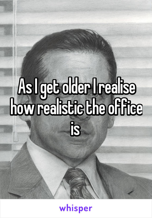 As I get older I realise how realistic the office is 