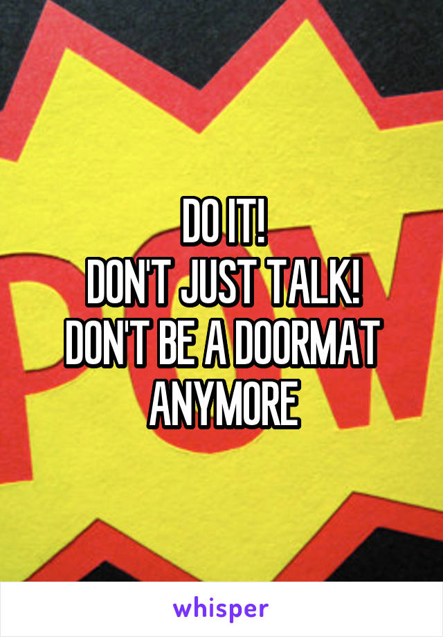 DO IT!
DON'T JUST TALK!
DON'T BE A DOORMAT
ANYMORE