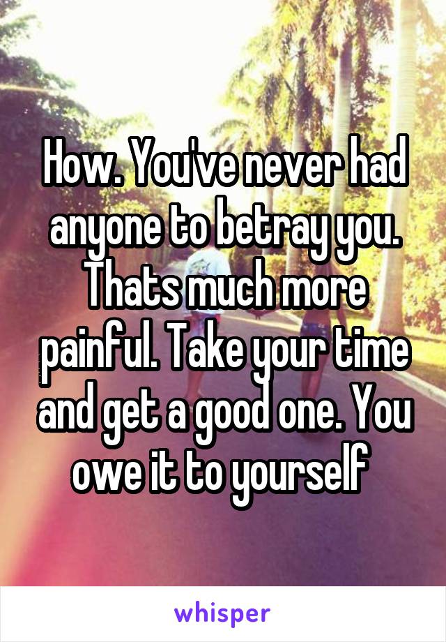 How. You've never had anyone to betray you. Thats much more painful. Take your time and get a good one. You owe it to yourself 