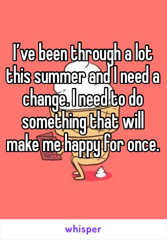 I’ve been through a lot this summer and I need a change. I need to do something that will make me happy for once. 