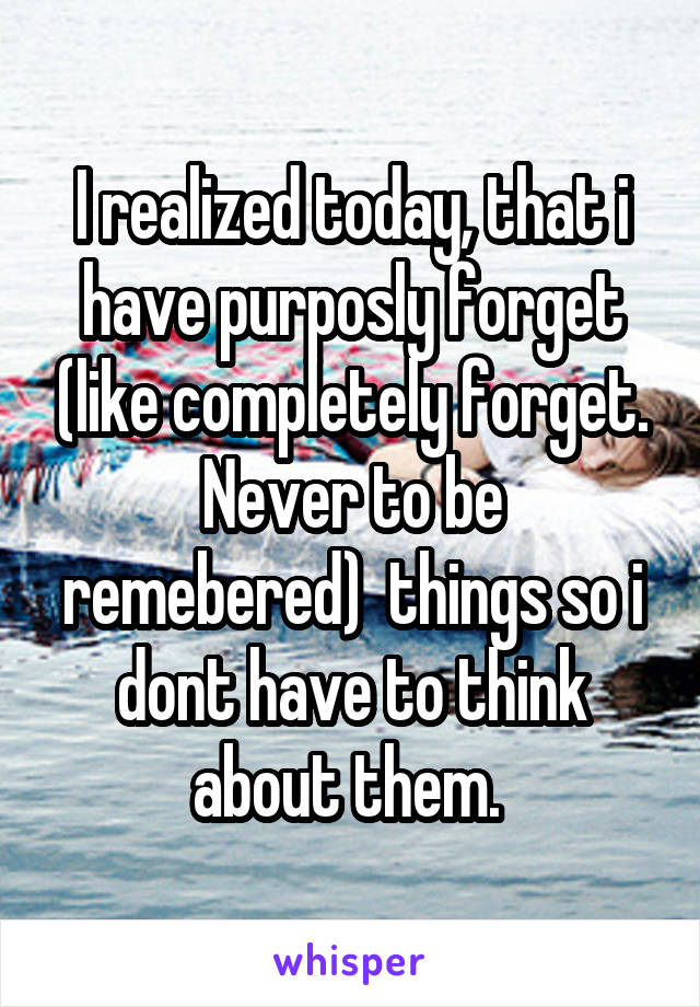I realized today, that i have purposly forget (like completely forget. Never to be remebered)  things so i dont have to think about them. 