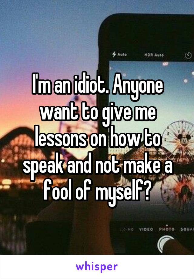 I'm an idiot. Anyone want to give me lessons on how to speak and not make a fool of myself?