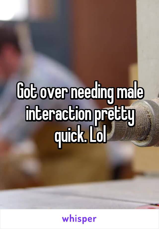 Got over needing male interaction pretty quick. Lol