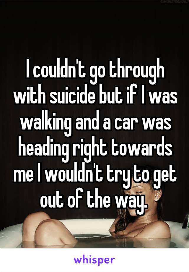 I couldn't go through with suicide but if I was walking and a car was heading right towards me I wouldn't try to get out of the way. 