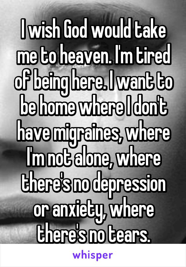I wish God would take me to heaven. I'm tired of being here. I want to be home where I don't have migraines, where I'm not alone, where there's no depression or anxiety, where there's no tears.