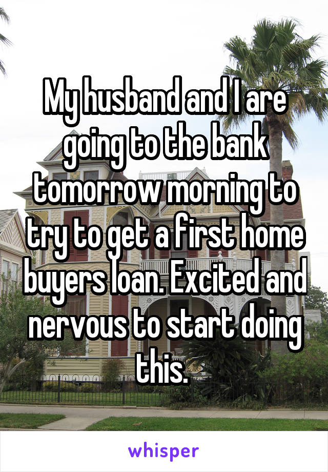 My husband and I are going to the bank tomorrow morning to try to get a first home buyers loan. Excited and nervous to start doing this. 