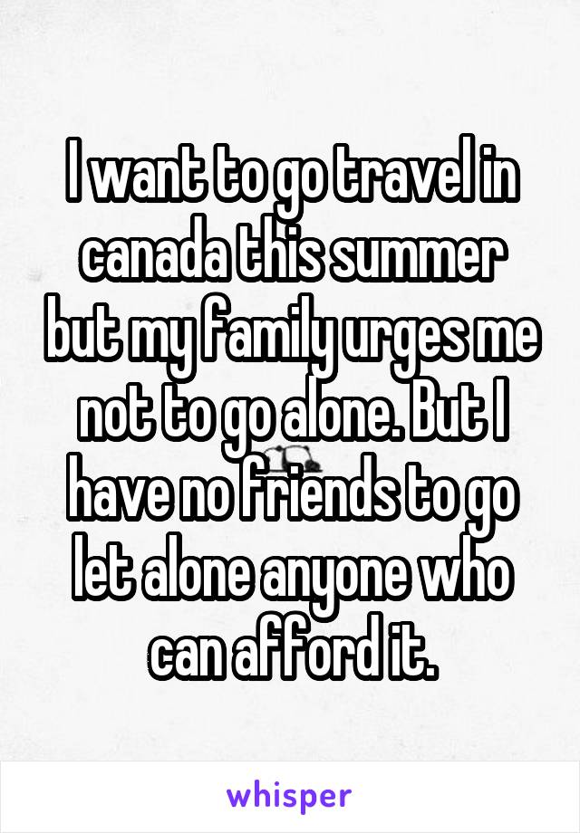I want to go travel in canada this summer but my family urges me not to go alone. But I have no friends to go let alone anyone who can afford it.