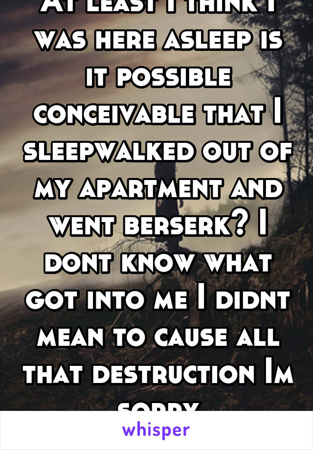 At least I think I was here asleep is it possible conceivable that I sleepwalked out of my apartment and went berserk? I dont know what got into me I didnt mean to cause all that destruction Im sorry
