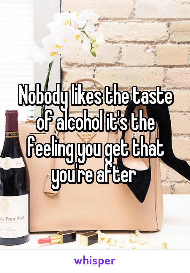 Nobody likes the taste of alcohol it's the feeling you get that you're after 