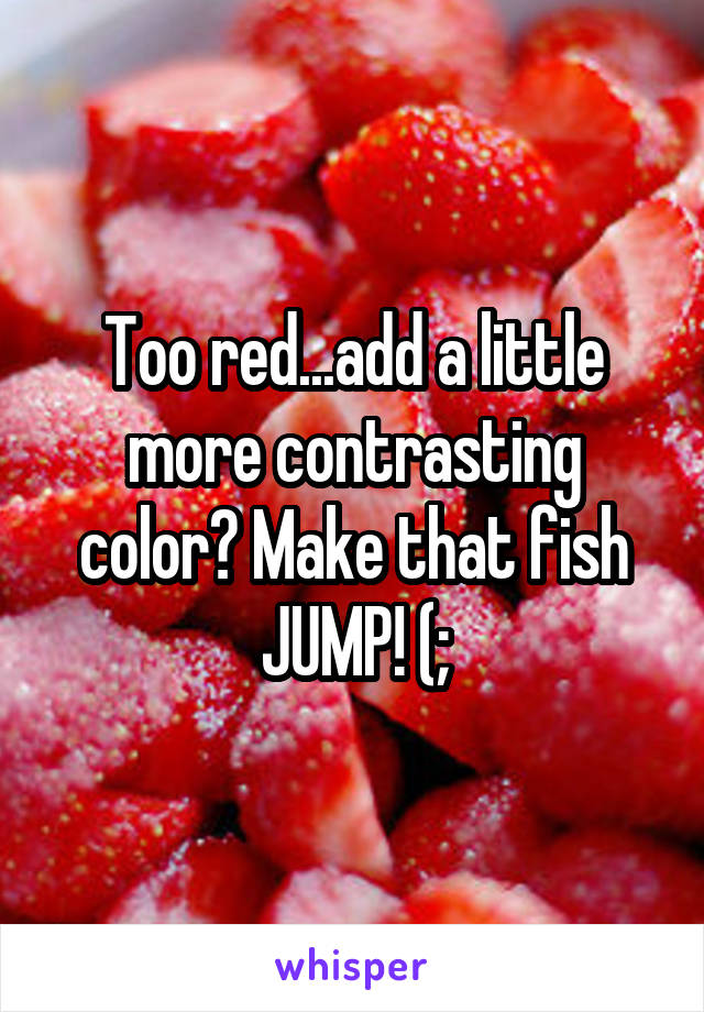 Too red...add a little more contrasting color? Make that fish JUMP! (;